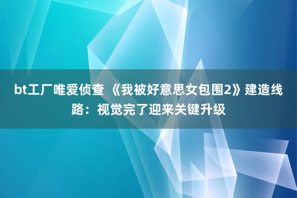 bt工厂唯爱侦查 《我被好意思女包围2》建造线路：视觉完了迎来关键升级