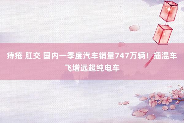 痔疮 肛交 国内一季度汽车销量747万辆！插混车飞增远超纯电车