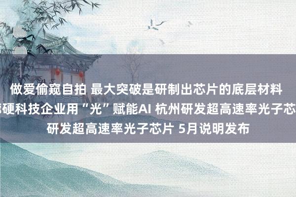 做爱偷窥自拍 最大突破是研制出芯片的底层材料 城西科创大走廊硬科技企业用“光”赋能AI 杭州研发超高速率光子芯片 5月说明发布