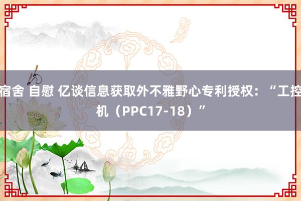 宿舍 自慰 亿谈信息获取外不雅野心专利授权：“工控机（PPC17-18）”