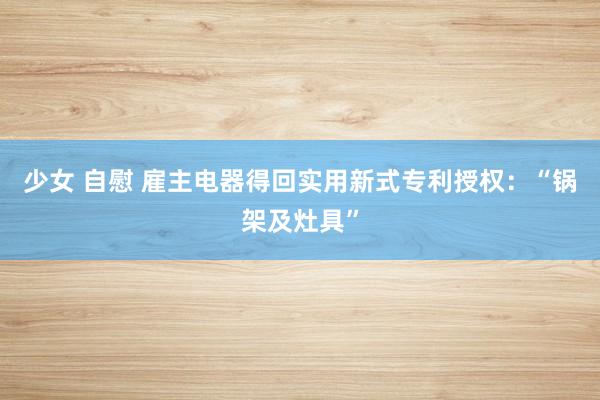 少女 自慰 雇主电器得回实用新式专利授权：“锅架及灶具”