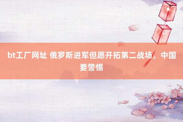 bt工厂网址 俄罗斯进军但愿开拓第二战场，中国要警惕