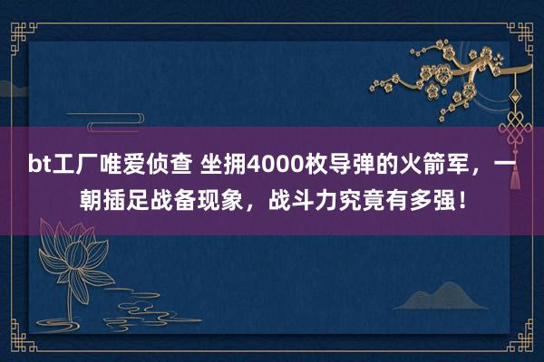 bt工厂唯爱侦查 坐拥4000枚导弹的火箭军，一朝插足战备现象，战斗力究竟有多强！