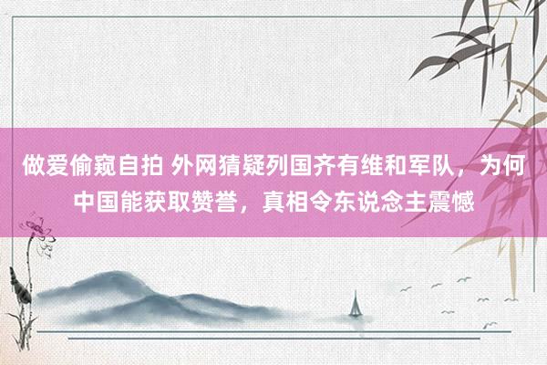 做爱偷窥自拍 外网猜疑列国齐有维和军队，为何中国能获取赞誉，真相令东说念主震憾
