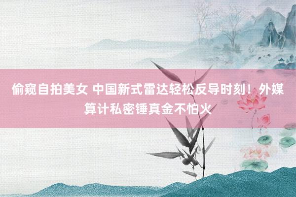 偷窥自拍美女 中国新式雷达轻松反导时刻！外媒算计私密锤真金不怕火