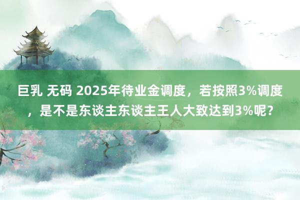 巨乳 无码 2025年待业金调度，若按照3%调度，是不是东谈主东谈主王人大致达到3%呢？