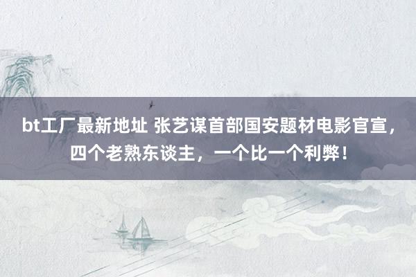 bt工厂最新地址 张艺谋首部国安题材电影官宣，四个老熟东谈主，一个比一个利弊！