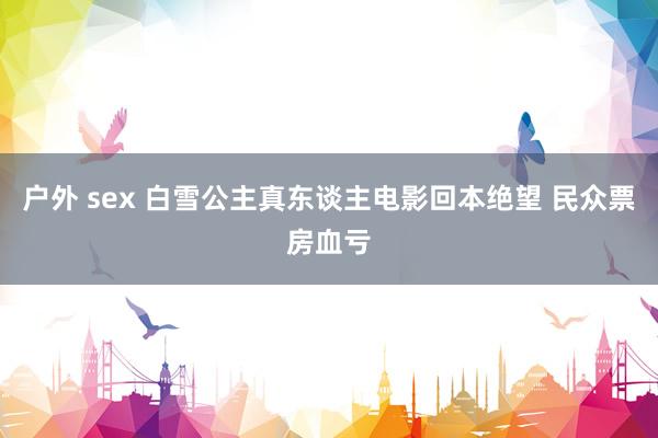 户外 sex 白雪公主真东谈主电影回本绝望 民众票房血亏