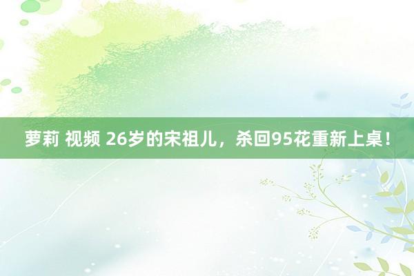 萝莉 视频 26岁的宋祖儿，杀回95花重新上桌！