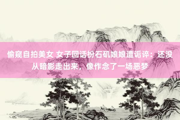 偷窥自拍美女 女子回话扮石矶娘娘遭诟谇：还没从暗影走出来，像作念了一场恶梦