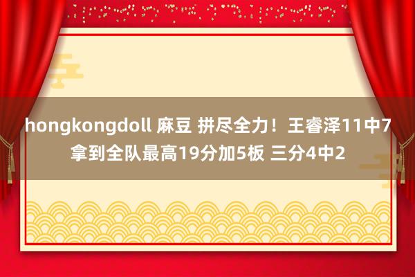 hongkongdoll 麻豆 拼尽全力！王睿泽11中7拿到全队最高19分加5板 三分4中2