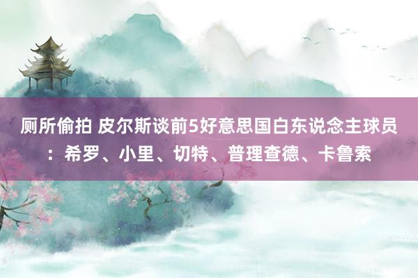 厕所偷拍 皮尔斯谈前5好意思国白东说念主球员：希罗、小里、切特、普理查德、卡鲁索