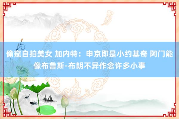 偷窥自拍美女 加内特:申京即是小约基奇 阿门能像布鲁斯-布朗不异作念许多小事