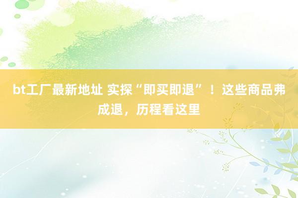 bt工厂最新地址 实探“即买即退” ！这些商品弗成退，历程看这里
