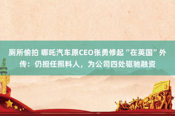 厕所偷拍 哪吒汽车原CEO张勇修起“在英国”外传：仍担任照料人，为公司四处驱驰融资