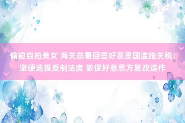 偷窥自拍美女 海关总署回答好意思国滥施关税：坚硬选拔反制法度 敦促好意思方篡改造作