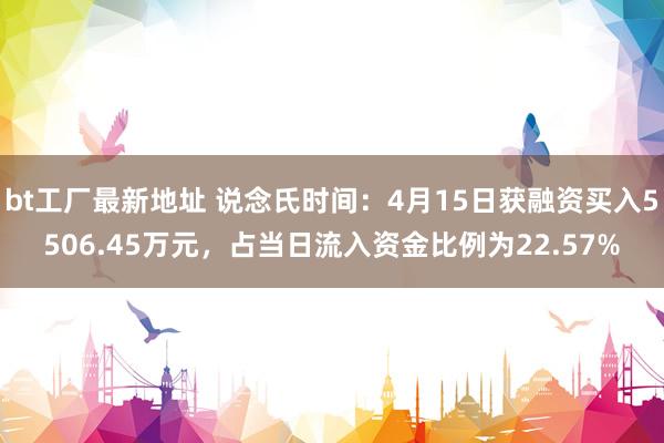 bt工厂最新地址 说念氏时间：4月15日获融资买入5506.45万元，占当日流入资金比例为22.57%