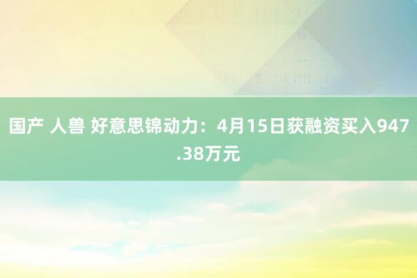 国产 人兽 好意思锦动力：4月15日获融资买入947.38万元