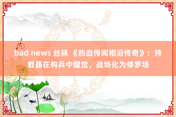 bad news 丝袜 《热血传闻相沿传奇》：持戟器在构兵中醒觉，战场化为修罗场
