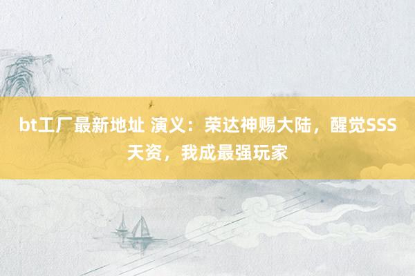 bt工厂最新地址 演义：荣达神赐大陆，醒觉SSS天资，我成最强玩家