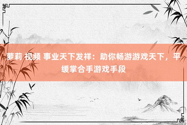 萝莉 视频 事业天下发祥：助你畅游游戏天下，平缓掌合手游戏手段