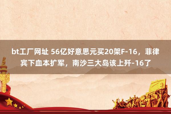 bt工厂网址 56亿好意思元买20架F-16，菲律宾下血本扩军，南沙三大岛该上歼-16了