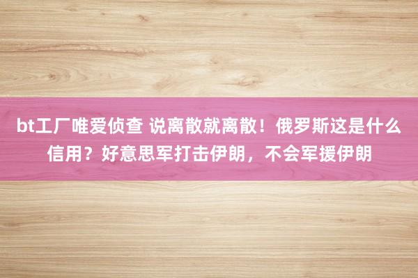 bt工厂唯爱侦查 说离散就离散！俄罗斯这是什么信用？好意思军打击伊朗，不会军援伊朗
