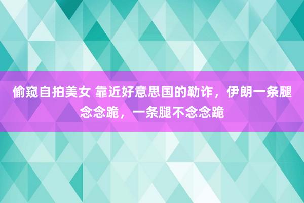 偷窥自拍美女 靠近好意思国的勒诈，伊朗一条腿念念跪，一条腿不念念跪