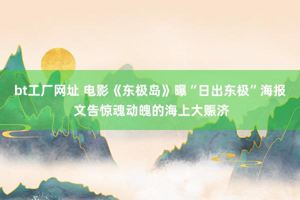 bt工厂网址 电影《东极岛》曝“日出东极”海报 文告惊魂动魄的海上大赈济