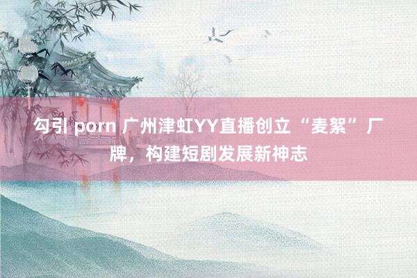 勾引 porn 广州津虹YY直播创立 “麦絮” 厂牌，构建短剧发展新神志