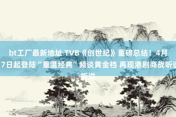 bt工厂最新地址 TVB《创世纪》重磅总结！4月17日起登陆“重温经典”频谈黄金档 再现港剧商战听说