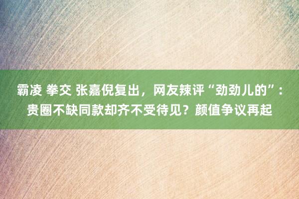 霸凌 拳交 张嘉倪复出，网友辣评“劲劲儿的”：贵圈不缺同款却齐不受待见？颜值争议再起