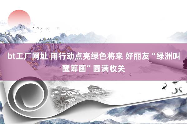 bt工厂网址 用行动点亮绿色将来 好丽友“绿洲叫醒筹画”圆满收关