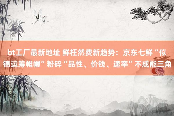 bt工厂最新地址 鲜枉然费新趋势：京东七鲜“似锦运筹帷幄”粉碎“品性、价钱、速率”不成能三角