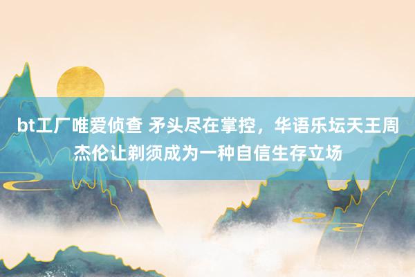 bt工厂唯爱侦查 矛头尽在掌控，华语乐坛天王周杰伦让剃须成为一种自信生存立场