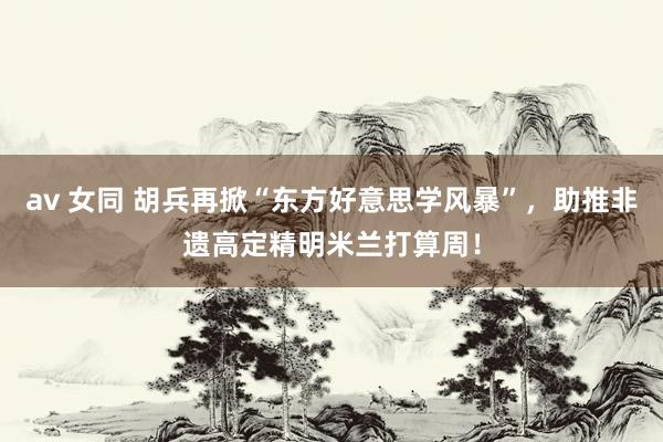 av 女同 胡兵再掀“东方好意思学风暴”，助推非遗高定精明米兰打算周！