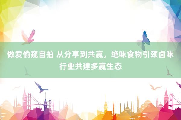 做爱偷窥自拍 从分享到共赢，绝味食物引颈卤味行业共建多赢生态