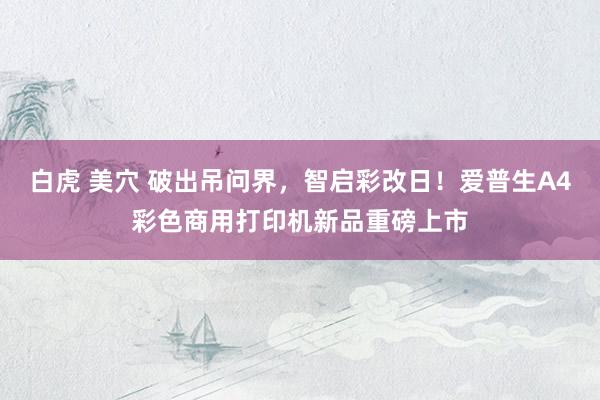 白虎 美穴 破出吊问界，智启彩改日！爱普生A4彩色商用打印机新品重磅上市