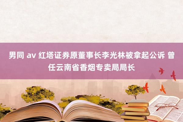 男同 av 红塔证券原董事长李光林被拿起公诉 曾任云南省香烟专卖局局长