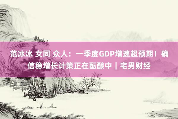 范冰冰 女同 众人：一季度GDP增速超预期！确信稳增长计策正在酝酿中｜宅男财经