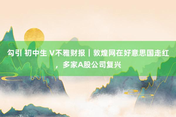 勾引 初中生 V不雅财报｜敦煌网在好意思国走红，多家A股公司复兴