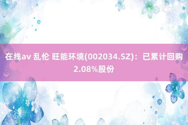 在线av 乱伦 旺能环境(002034.SZ)：已累计回购2.08%股份