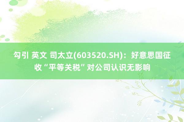 勾引 英文 司太立(603520.SH):好意思国征收“平等关税”对公司认识无影响
