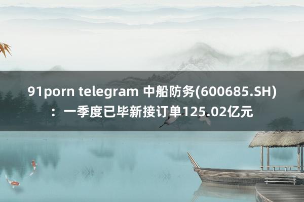 91porn telegram 中船防务(600685.SH)：一季度已毕新接订单125.02亿元