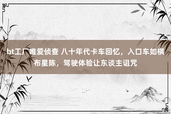 bt工厂唯爱侦查 八十年代卡车回忆，入口车如棋布星陈，驾驶体验让东谈主诅咒