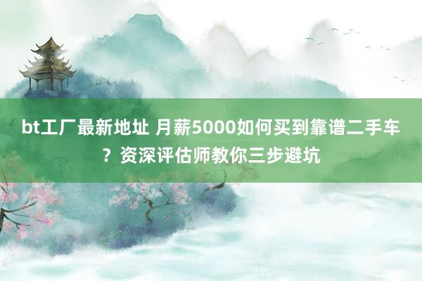 bt工厂最新地址 月薪5000如何买到靠谱二手车？资深评估师教你三步避坑