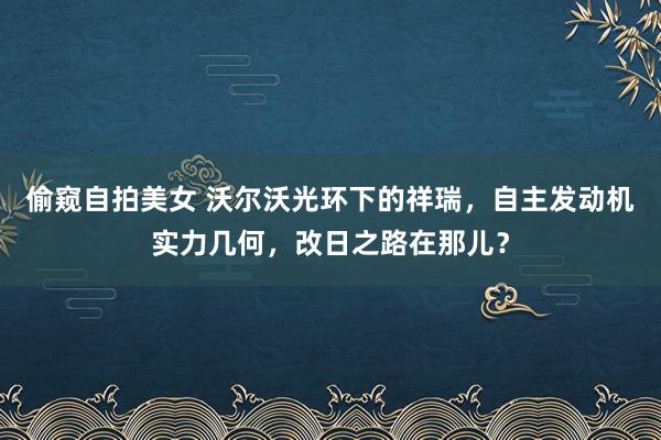 偷窥自拍美女 沃尔沃光环下的祥瑞，自主发动机实力几何，改日之路在那儿？