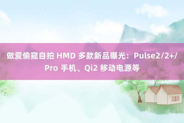 做爱偷窥自拍 HMD 多款新品曝光：Pulse2/2+/Pro 手机、Qi2 移动电源等