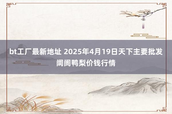 bt工厂最新地址 2025年4月19日天下主要批发阛阓鸭梨价钱行情