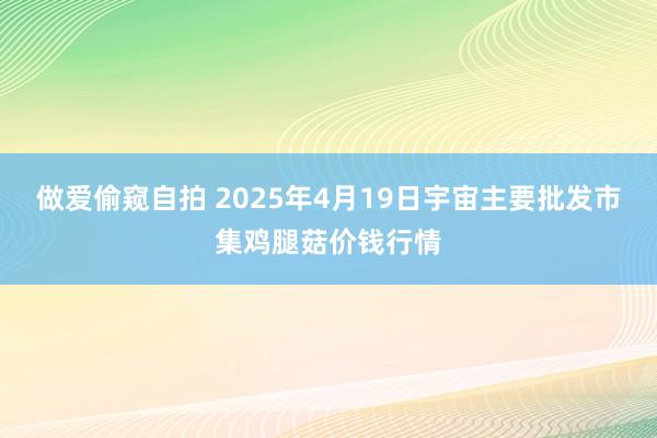 做爱偷窥自拍 2025年4月19日宇宙主要批发市集鸡腿菇价钱行情